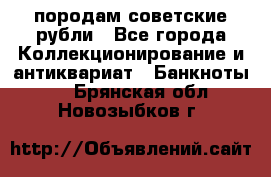 породам советские рубли - Все города Коллекционирование и антиквариат » Банкноты   . Брянская обл.,Новозыбков г.